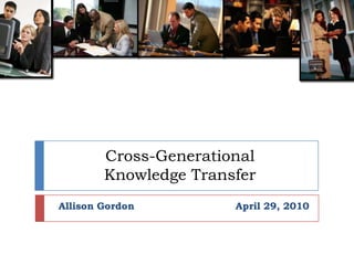 Cross-Generational Knowledge Transfer Allison Gordon			April 29, 2010  