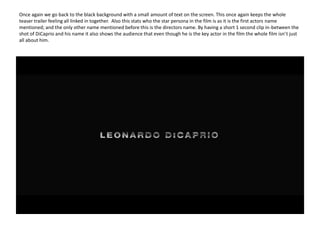Once again we go back to the black background with a small amount of text on the screen. This once again keeps the whole teaser trailer feeling all linked in together.  Also this stats who the star persona in the film is as it is the first actors name mentioned; and the only other name mentioned before this is the directors name. By having a short 1 second clip in-between the shot of DiCaprio and his name it also shows the audience that even though he is the key actor in the film the whole film isn’t just all about him. 