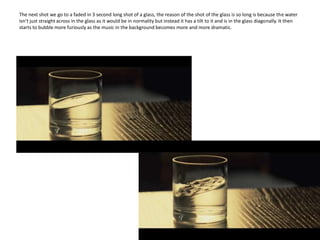 The next shot we go to a faded in 3 second long shot of a glass, the reason of the shot of the glass is so long is because the water isn’t just straight across in the glass as it would be in normality but instead it has a tilt to it and is in the glass diagonally. It then starts to bubble more furiously as the music in the background becomes more and more dramatic.   