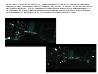 We then cut back to writing only this time it isn’t on a plain black background, this time it is on a science-fiction style building background; we get the sci-fi feeling from the colours used which is black and green. The shot lasts 2 seconds and unlike the other texts shown on screen it doesn’t zoom into the writing instead the writing moves within the building work and also begins to tilt like the water glass was, making the audience realise that this film isn’t going to be straight forward. Also the words ‘Your Mind’ tell the audience that they will feel part of the film and also there will be physiological features to the film 