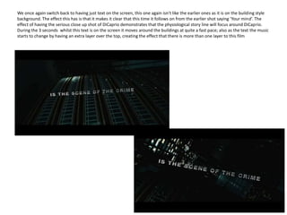 We once again switch back to having just text on the screen, this one again isn’t like the earlier ones as it is on the building style background. The effect this has is that it makes it clear that this time it follows on from the earlier shot saying ‘Your mind’. The effect of having the serious close up shot of DiCaprio demonstrates that the physiological story line will focus around DiCaprio. During the 3 seconds  whilst this text is on the screen it moves around the buildings at quite a fast pace; also as the text the music starts to change by having an extra layer over the top, creating the effect that there is more than one layer to this film