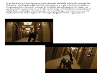 The next shots we jump to are of two characters in a corridor, and specifically what looks like a hotel corridor. Even thought these 2 shots are only 2 seconds long, 1 second per shot, there is a lot of action shown to be going on. This action is the two of them running towards each other; the reason the audience are able to tell that this is a tense fast paced moment is because it once again the music in the background has sped up and also there is another layer put over the top. The other reason these two shots are highly effective on captivating the audience is because the hotel corridor isn’t straight and they are shown to be to running slanted across the corridor instead of straight and also as their weight is being based on the walls as apposed to the floor. 