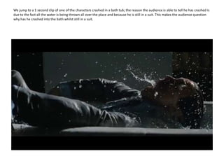 We jump to a 1 second clip of one of the characters crashed in a bath tub; the reason the audience is able to tell he has crashed is due to the fact all the water is being thrown all over the place and because he is still in a suit. This makes the audience question why has he crashed into the bath whilst still in a suit. 