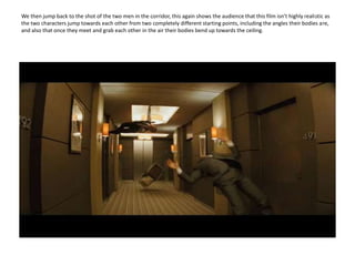 We then jump back to the shot of the two men in the corridor, this again shows the audience that this film isn’t highly realistic as the two characters jump towards each other from two completely different starting points, including the angles their bodies are, and also that once they meet and grab each other in the air their bodies bend up towards the ceiling. 