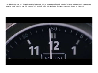 The teaser then cuts to a extreme close up of a watch face, it makes a point to the audience that the speed in which time passes isn’t the same as in real life. This is shown by 2 seconds going past whilst the shot was only on the screen for 1 second. 