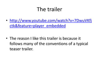 The trailerhttp://www.youtube.com/watch?v=7DwuVKfjctk&feature=player_embeddedThe reason I like this trailer is because it follows many of the conventions of a typical teaser trailer.