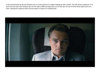 In this second long clip we see DiCaprio sat on a train and all of a sudden waking up with a shock. This will attract audiences in as each time we have seen DiCaprio we see him with a different expression on his face yet not one of these facial expressions are calm; making the audience want to know what it is that he is involved with.