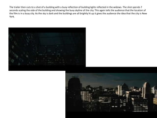 The trailer then cuts to a shot of a building with a busy reflection of building lights reflected in the widows. The shot spends 7 seconds scaling the side of the building and showing the busy skyline of the city. This again tells the audience that the location of the film is in a busy city. As the sky is dark and the buildings are all brightly lit up it gives the audience the idea that the city is New York.