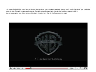 This trailer for inception starts with an altered Warner Bros. logo. The way they have altered this is inside the Large ‘WB’ they have put a sky line. This will intrigue audiences as they will not understand why the sky line has been placed inside it. Also by keeping the rest of the screen plain black it makes sure that all the focus is on the logo 