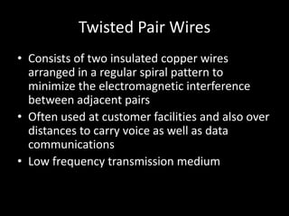 Twisted Pair WiresConsists of two insulated copper wires arranged in a regular spiral pattern to minimize the electromagnetic interference between adjacent pairsOften used at customer facilities and also over distances to carry voice as well as data communicationsLow frequency transmission medium