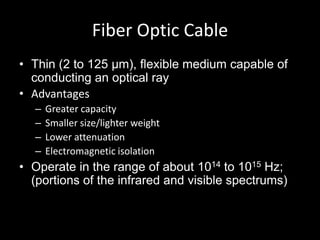Fiber Optic CableThin (2 to 125 µm), flexible medium capable of conducting an optical rayAdvantagesGreater capacitySmaller size/lighter weightLower attenuationElectromagnetic isolationOperate in the range of about 1014 to 1015 Hz; (portions of the infrared and visible spectrums)