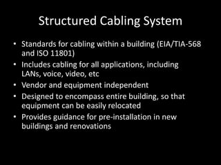 Structured Cabling SystemStandards for cabling within a building (EIA/TIA-568 and ISO 11801)Includes cabling for all applications, including LANs, voice, video, etcVendor and equipment independentDesigned to encompass entire building, so that equipment can be easily relocatedProvides guidance for pre-installation in new buildings and renovations