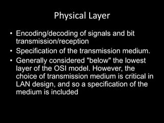 Physical LayerEncoding/decoding of signals and bit transmission/receptionSpecification of the transmission medium.Generally considered "below" the lowest layer of the OSI model. However, the choice of transmission medium is critical in LAN design, and so a specification of the medium is included