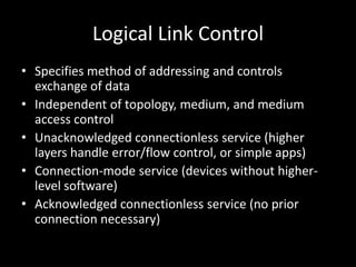 Logical Link ControlSpecifies method of addressing and controls exchange of dataIndependent of topology, medium, and medium access controlUnacknowledged connectionless service (higher layers handle error/flow control, or simple apps)Connection-mode service (devices without higher-level software)Acknowledged connectionless service (no prior connection necessary)