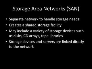 Storage Area Networks (SAN)Separate network to handle storage needsCreates a shared storage facilityMay include a variety of storage devices such as disks, CD arrays, tape librariesStorage devices and servers are linked direcly to the network