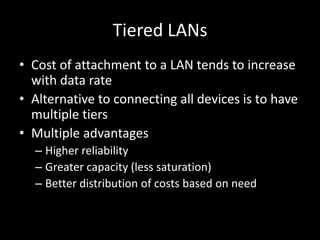 Tiered LANsCost of attachment to a LAN tends to increase with data rateAlternative to connecting all devices is to have multiple tiersMultiple advantagesHigher reliabilityGreater capacity (less saturation)Better distribution of costs based on need