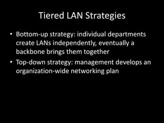 Tiered LAN StrategiesBottom-up strategy: individual departments create LANs independently, eventually a backbone brings them togetherTop-down strategy: management develops an organization-wide networking plan