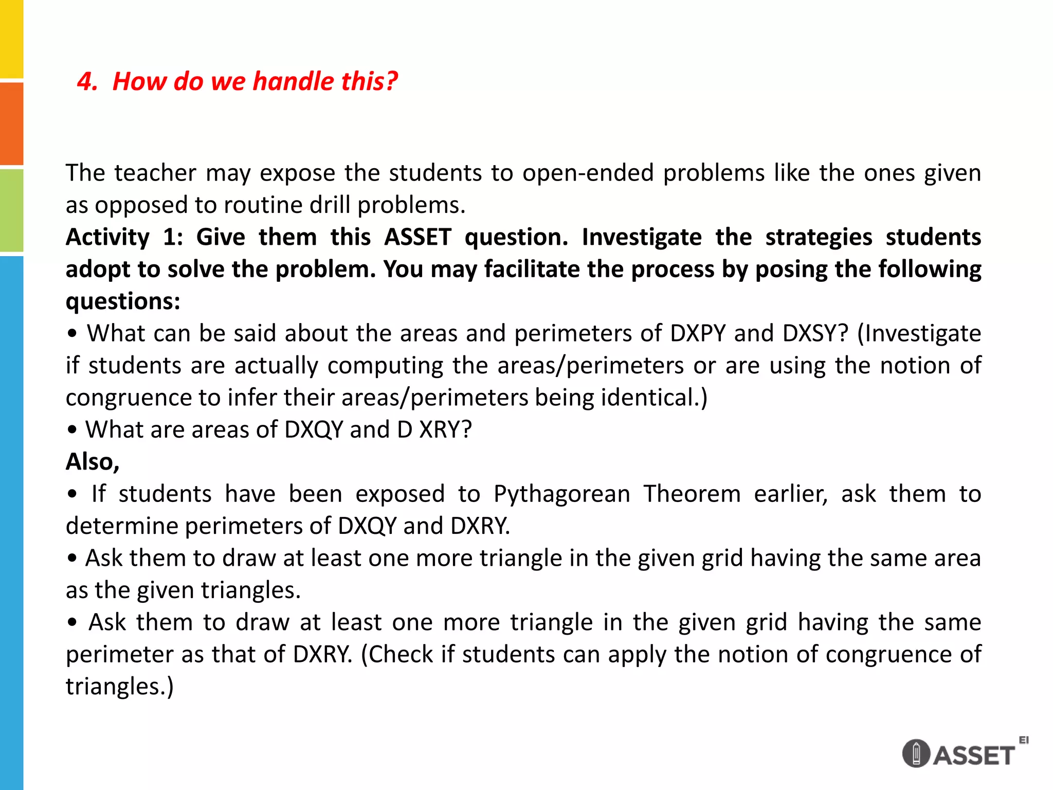 4.  How do we handle this?The teacher may expose the students to open-ended problems like the ones given as opposed to routine drill problems.Activity 1: Give them this ASSET question. Investigate the strategies students adopt to solve the problem. You may facilitate the process by posing the following questions:• What can be said about the areas and perimeters of DXPY and DXSY? (Investigate if students are actually computing the areas/perimeters or are using the notion of congruence to infer their areas/perimeters being identical.)• What are areas of DXQY and D XRY?Also, • If students have been exposed to Pythagorean Theorem earlier, ask them to determine perimeters of DXQY and DXRY.• Ask them to draw at least one more triangle in the given grid having the same area as the given triangles.• Ask them to draw at least one more triangle in the given grid having the same perimeter as that of DXRY. (Check if students can apply the notion of congruence of triangles.)