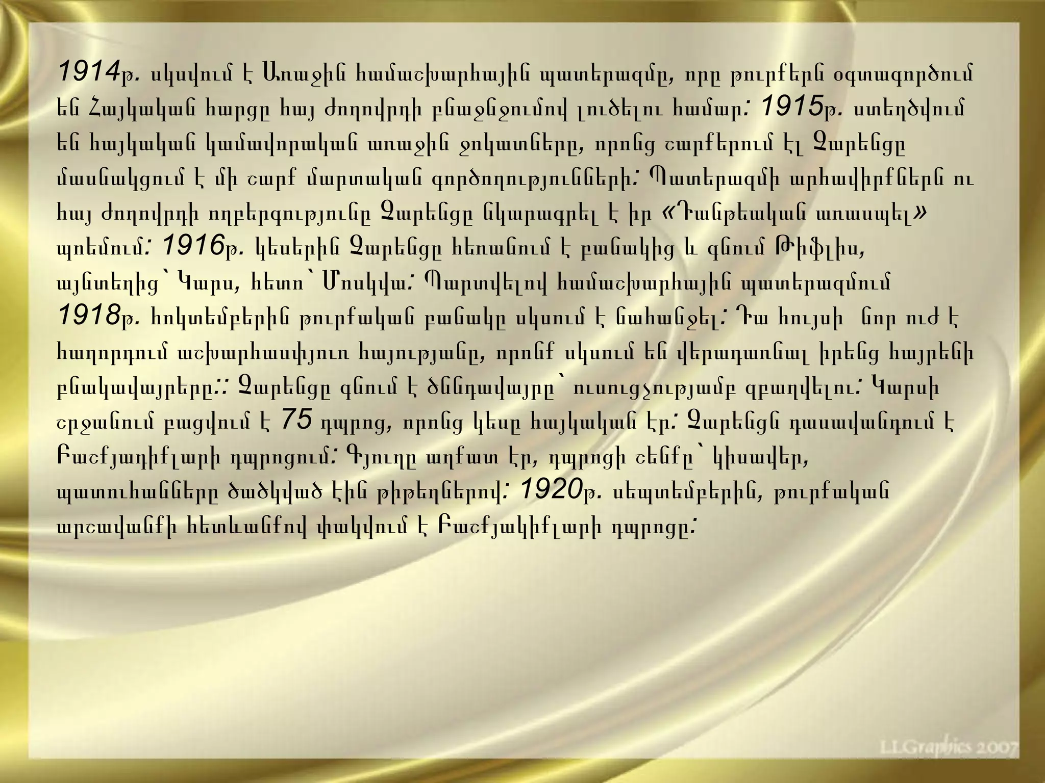 1914 թ .  սկսվում   է   Առաջին   համաշխարհային   պատերազմը ,  որը   թուրքերն   օգտագործում   են   Հայկական   հարցը   հայ   ժողովրդի   բնաջնջումով   լուծելու   համար : 1915 թ .  ստեղծվում   են   հայկական   կամավորական   առաջին   ջոկատները ,  որոնց   շարքերում   էլ   Չարենցը   մասնակցում   է   մի   շարք   մարտական   գործողությունների :  Պատերազմի   արհավիրքներն   ու   հայ   ժողովրդի   ողբերգությունը   Չարենցը   նկարագրել   է   իր  « Դանթեական   առասպել »  պոեմում : 1916 թ .  կեսերին   Չարենցը   հեռանում   է   բանակից   և   գնում   Թիֆլիս ,  այնտեղից `  Կարս ,  հետո `  Մոսկվա :  Պարտվելով   համաշխարհային   պատերազմում   1918 թ .  հոկտեմբերին   թուրքական   բանակը   սկսում   է   նահանջել :  Դա   հույսի   նոր   ուժ   է   հաղորդում   աշխարհասփյուռ   հայությանը ,  որոնք   սկսում   են   վերադառնալ   իրենց   հայրենի   բնակավայրերը ::  Չարենցը   գնում   է   ծննդավայրը `  ուսուցչությամբ   զբաղվելու :  Կարսի   շրջանում   բացվում   է  75  դպրոց ,  որոնց   կեսը   հայկական   էր :  Չարենցն   դասավանդում   է   Բաշքյադիքլարի   դպրոցում :  Գյուղը   աղքատ   էր ,  դպրոցի   շենքը `   կիսավեր ,  պատուհանները   ծածկված   էին   թիթեղներով : 1920 թ .  սեպտեմբերին ,  թուրքական   արշավանքի   հետևանքով   փակվում   է   Բաշքյակիքլարի   դպրոցը :  