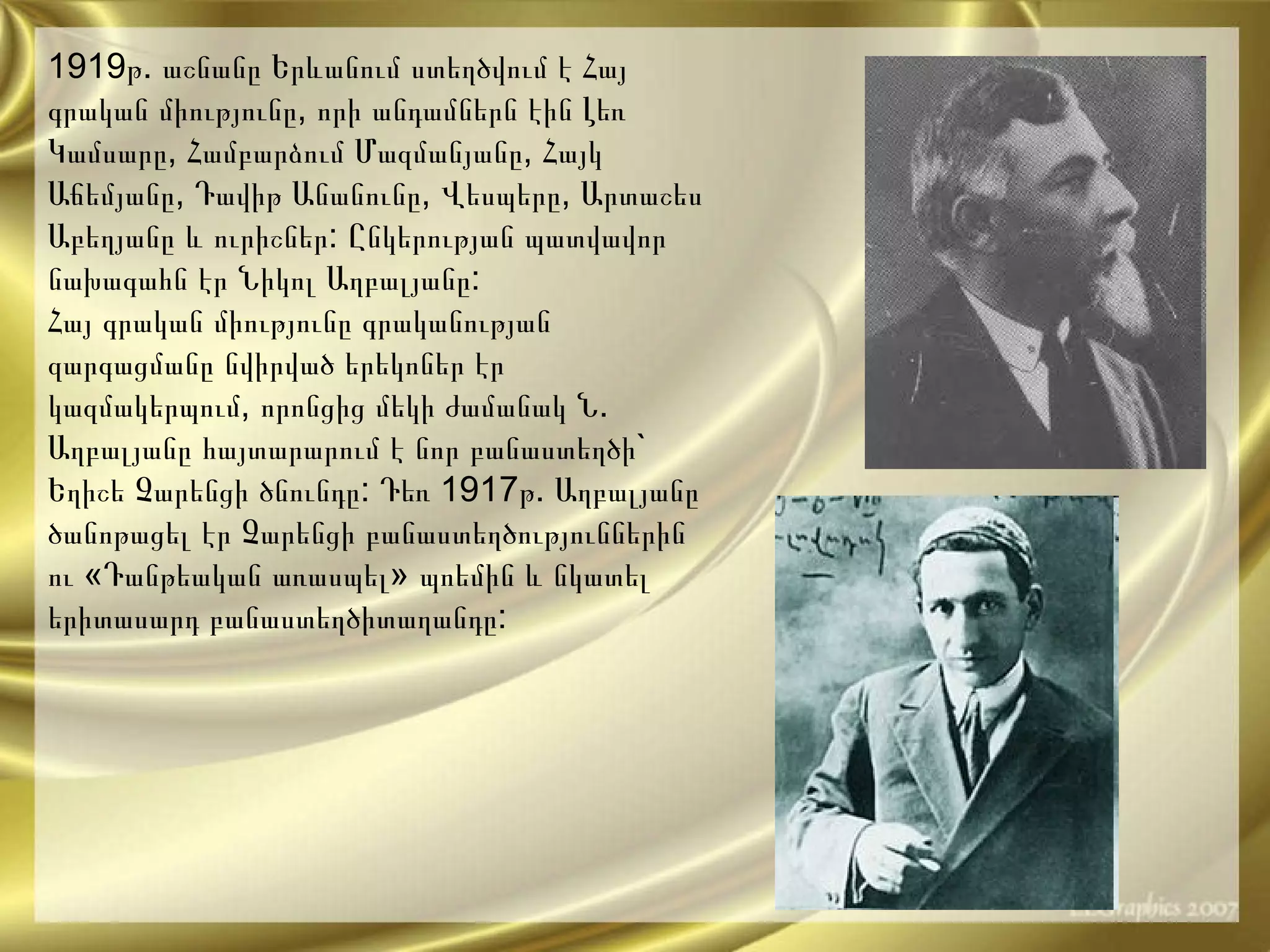 1919 թ .  աշնանը   Երևանում   ստեղծվում   է   Հայ   գրական   միությունը ,  որի   անդամներն   էին   Լեռ   Կամսարը ,  Համբարձում   Մազմանյանը ,  Հայկ   Աճեմյանը ,  Դավիթ   Անանունը ,  Վեսպերը ,  Արտաշես   Աբեղյանը   և   ուրիշներ :  Ընկերության   պատվավոր   նախագահն   էր   Նիկոլ   Աղբալյանը : Հայ   գրական   միությունը   գրականության   զարգացման ը  նվիրված   երեկոներ   էր   կազմակերպում ,  որոնցից   մեկի   ժամանակ   Ն .  Աղբալյանը   հայտարարում   է   նոր   բանաստեղծի `  Եղիշե   Չարենցի   ծնունդը :  Դեռ  1917 թ .  Աղբալյանը   ծանոթացել   էր   Չարենցի   բանաստեղծություններին   ու  « Դանթեական   առասպել »  պոեմին   և   նկատել   երիտասարդ   բանաստեղծիտաղանդը : 