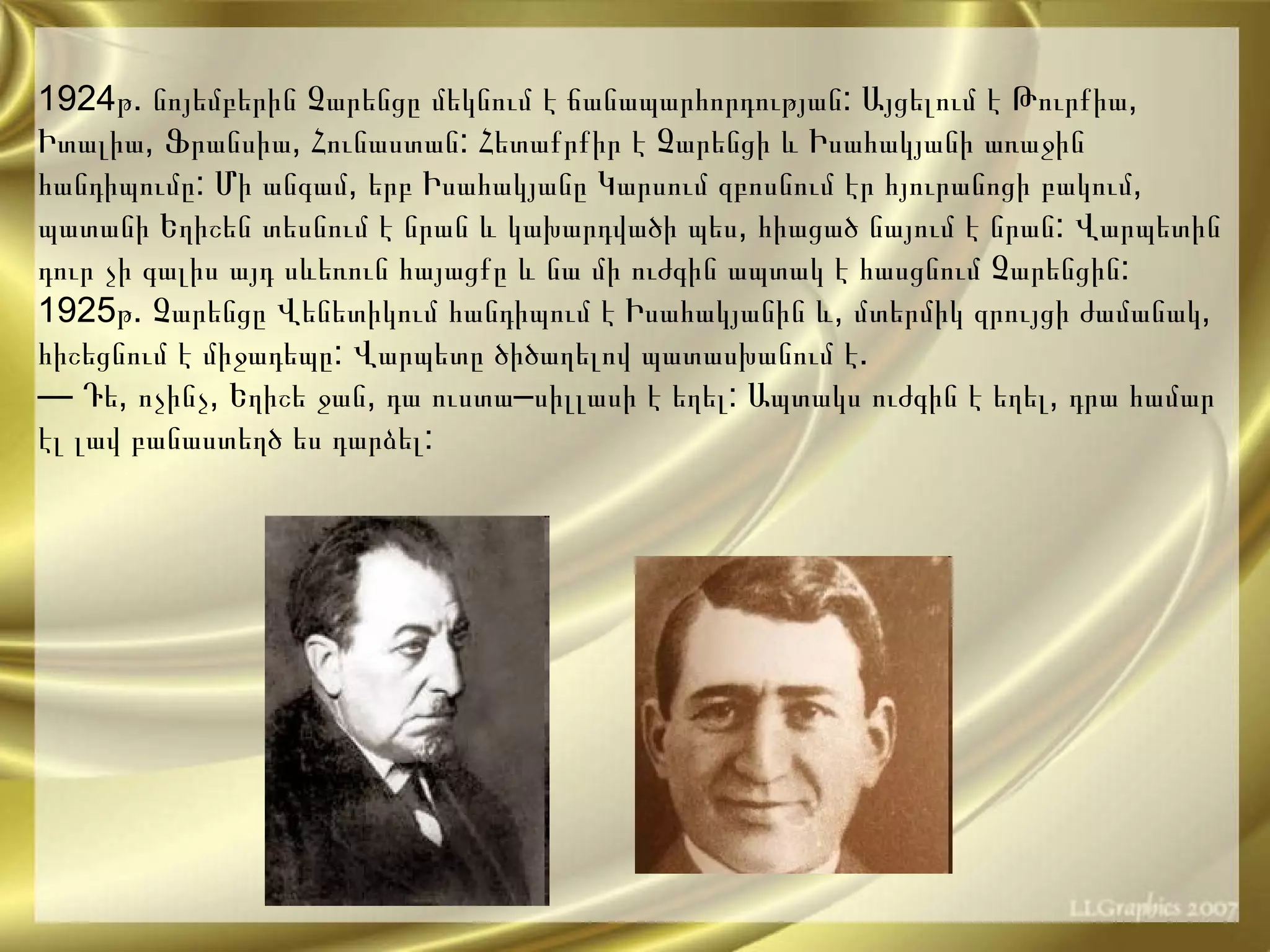 1924 թ .  նոյեմբերին   Չարենցը   մեկնում   է   ճանապարհորդության :  Այցելում   է   Թուրքիա ,  Իտալիա ,  Ֆրանսիա ,  Հունաստան :  Հետաքրքիր   է   Չարենցի   և   Իսահակյանի   առաջին   հանդիպումը :  Մի   անգամ ,  երբ   Իսահակյանը   Կարսում   զբոսնում   էր   հյուրանոցի   բակում ,  պատանի   Եղիշեն   տեսնում   է   նրան   և   կախարդվածի   պես ,  հիացած   նայում   է   նրան :  Վարպետին   դուր   չի   գալիս   այդ   սևեռուն   հայացքը   և   նա   մի   ուժգին   ապտակ   է   հասցնում   Չարենցին : 1925 թ .  Չարենցը   Վենետիկում   հանդիպում   է   Իսահակյանին   և ,  մտերմիկ   զրույցի   ժամանակ ,  հիշեցնում   է   միջադեպը :  Վարպետը   ծիծաղելով   պատասխանում   է .  —  Դե ,  ոչինչ ,  Եղիշե   ջան ,  դա   ուստա – սիլլասի   է   եղել :  Ապտակս   ուժգին   է   եղել ,  դրա   համար   էլ   լավ   բանաստեղծ   ես   դարձել :   