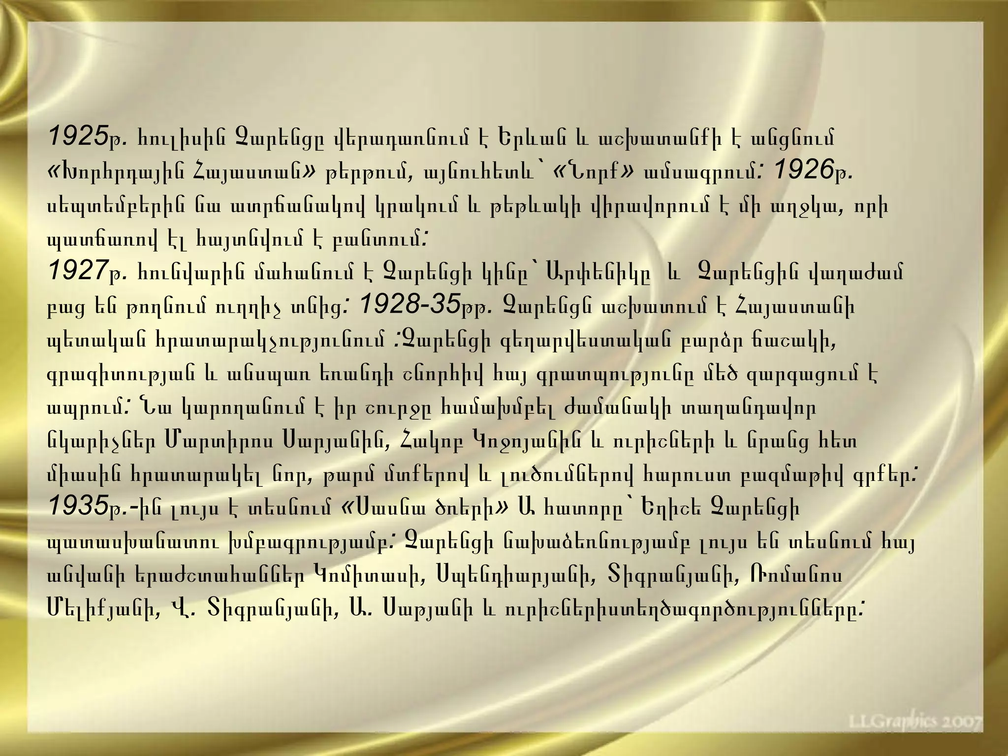 1925 թ .  հուլիսին   Չարենցը   վերադառնում   է   Երևան   և   աշխատանքի   է   անցնում  « Խորհրդային   Հայաստան »  թերթում ,  այնուհետև ` « Նորք »  ամսագրում : 1926 թ .  սեպտեմբերին   նա   ատրճանակով   կրակում   և   թեթևակի   վիրավորում   է   մի   աղջկա ,  որի   պատճառով   էլ   հայտնվում   է  բ անտում : 1927 թ .  հունվարին   մահանում   է   Չարենցի   կինը `  Արփենիկը   և  Չարենցին   վաղաժամ   բաց   են   թողնում   ուղղիչ   տնից : 1928-35 թթ .  Չարենցն   աշխատում   է   Հայաստանի   պետական   հրատարակչությունում  : Չարենցի   գեղարվեստական   բարձր   ճաշակի ,  գրագիտության   և   անսպառ   եռանդի   շնորհիվ   հայ   գրատպությունը   մեծ   զարգացում   է   ապրում :  Նա   կարողանում   է   իր   շուրջը   համախմբել   ժամանակի   տաղանդավոր   նկարիչներ   Մարտիրոս   Սարյանին ,  Հակոբ   Կոջոյանին   և   ուրիշների   և   նրանց   հետ   միասին   հրատարակել   նոր ,  թարմ   մտքերով   և   լուծումներով   հարուստ   բազմաթիվ   գրքեր : 1935 թ .- ին   լույս   է   տեսնում  « Սասնա   ծռերի »  Ա   հատորը `  Եղիշե   Չարենցի   պատասխանատու   խմբագրությամբ :  Չարենցի   նախաձեռնությամբ   լույս   են   տեսնում   հայ   անվանի   երաժշտահաններ   Կոմիտասի ,  Սպենդիարյանի ,  Տիգրանյանի ,  Ռոմանոս   Մելիքյանի ,  Վ .  Տիգրանյանի ,  Ա .  Սաթյանի   և   ուրիշներիստեղծագործությունները :  