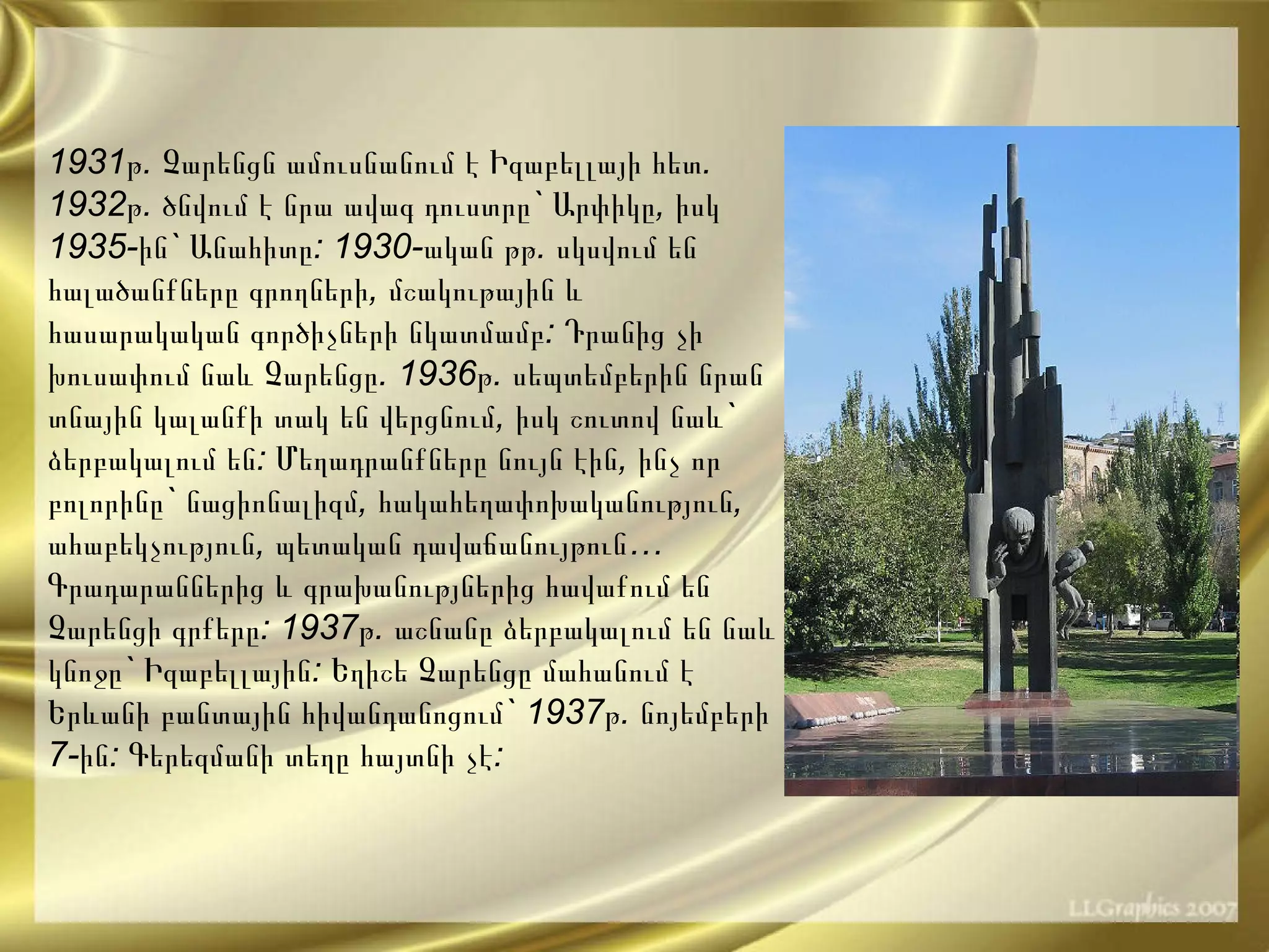 1931 թ .  Չարենցն   ամուսնանում   է   Իզաբելլայի   հետ . 1932 թ .  ծնվում   է   նրա   ավագ   դուստրը `  Արփիկը ,  իսկ  1935- ին `  Անահիտը : 1930- ական   թթ .  սկսվում   են   հալածանքները   գրողների ,  մշակութային   և   հասարակական   գործիչների   նկատմամբ :  Դրանից   չի   խուսափում   նաև   Չարենցը . 1936 թ .  սեպտեմբերին   նրան   տնային   կալանքի   տակ   են   վերցնում ,  իսկ   շուտով   նաև `  ձերբակալում   են :  Մեղադրանքները   նույն   էին ,  ինչ   որ   բոլորինը `  նացիոնալիզմ ,  հակահեղափոխականություն ,  ահաբեկչություն ,  պետական   դավաճանույթուն … Գրադարաններից   և   գրախանությներից   հավաքում   են   Չարենցի   գրքերը : 1937 թ .  աշնանը   ձերբակալում   են   նաև   կնոջը `  Իզաբելլային :  Եղիշե   Չարենցը   մահանում   է   Երևանի   բանտային   հիվանդանոցում ` 1937 թ .  նոյեմբերի  7- ին :  Գերեզմանի տեղը հայտնի չէ: 