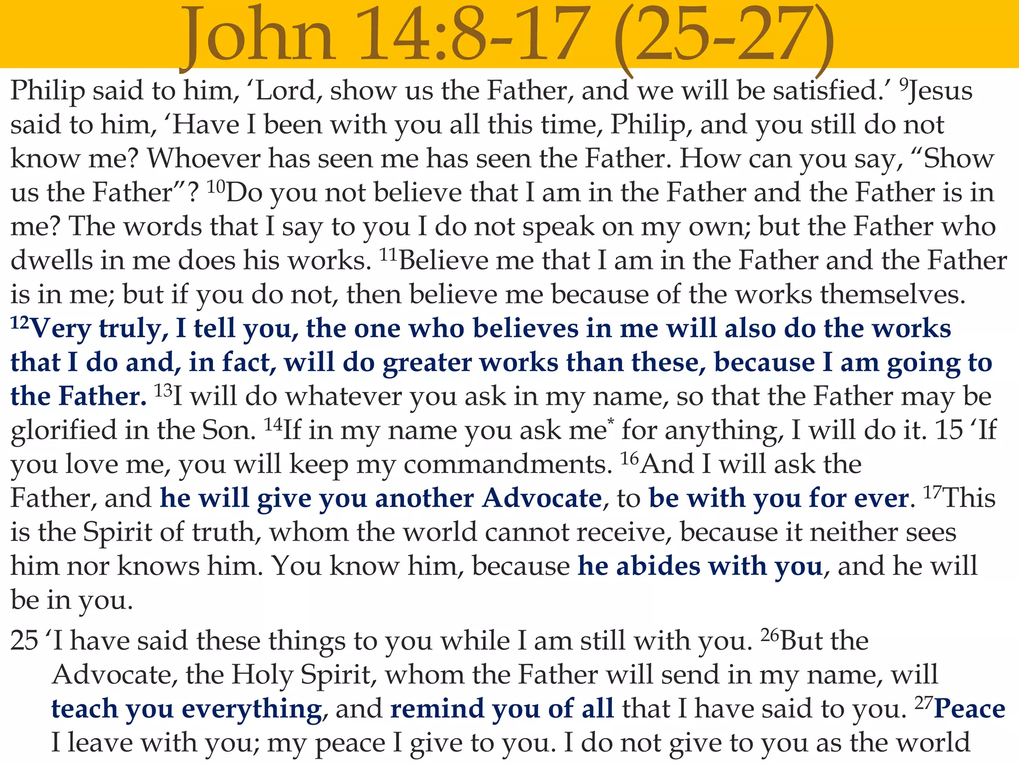 John 14:8-17 (25-27)
Philip said to him, „Lord, show us the Father, and we will be satisfied.‟ 9Jesus
said to him, „Have I been with you all this time, Philip, and you still do not
know me? Whoever has seen me has seen the Father. How can you say, “Show

                                      
us the Father”? 10Do you not believe that I am in the Father and the Father is in
me? The words that I say to you I do not speak on my own; but the Father who
dwells in me does his works. 11Believe me that I am in the Father and the Father
is in me; but if you do not, then believe me because of the works themselves.
12Very truly, I tell you, the one who believes in me will also do the works

that I do and, in fact, will do greater works than these, because I am going to
the Father. 13I will do whatever you ask in my name, so that the Father may be
glorified in the Son. 14If in my name you ask me* for anything, I will do it. 15 „If
you love me, you will keep my commandments. 16And I will ask the
Father, and he will give you another Advocate, to be with you for ever. 17This
is the Spirit of truth, whom the world cannot receive, because it neither sees
him nor knows him. You know him, because he abides with you, and he will
be in you.
25 „I have said these things to you while I am still with you. 26But the
    Advocate, the Holy Spirit, whom the Father will send in my name, will
    teach you everything, and remind you of all that I have said to you. 27Peace
    I leave with you; my peace I give to you. I do not give to you as the world
 
