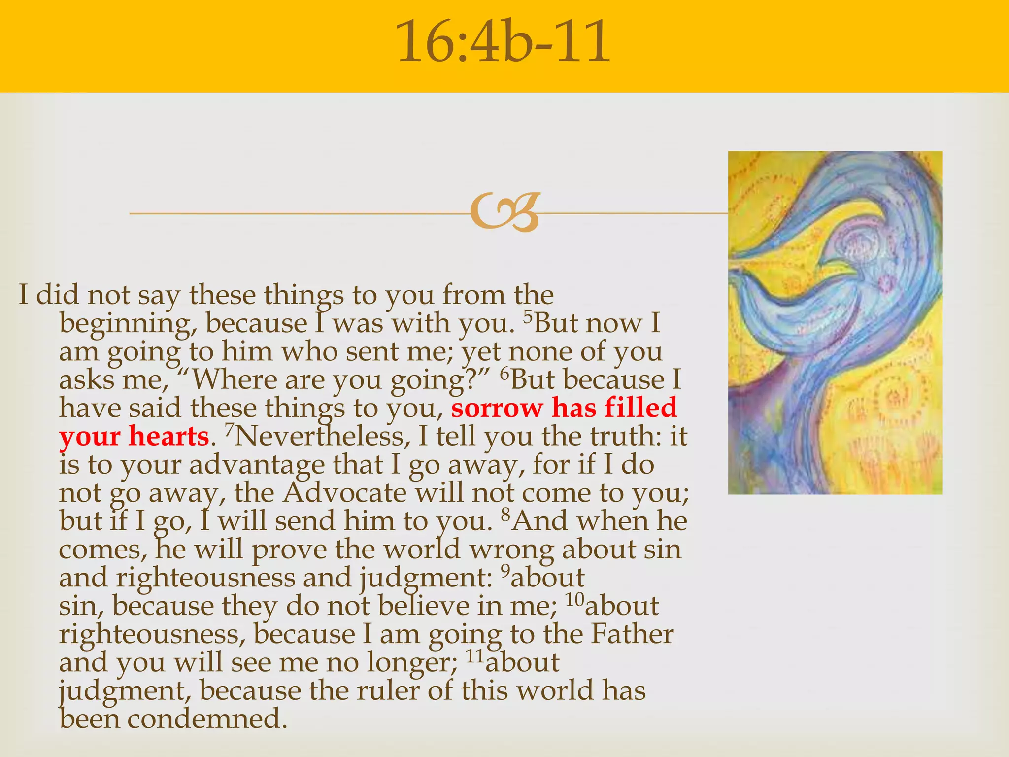 16:4b-11

                                     
I did not say these things to you from the
    beginning, because I was with you. 5But now I
    am going to him who sent me; yet none of you
    asks me, “Where are you going?” 6But because I
    have said these things to you, sorrow has filled
    your hearts. 7Nevertheless, I tell you the truth: it
    is to your advantage that I go away, for if I do
    not go away, the Advocate will not come to you;
    but if I go, I will send him to you. 8And when he
    comes, he will prove the world wrong about sin
    and righteousness and judgment: 9about
    sin, because they do not believe in me; 10about
    righteousness, because I am going to the Father
    and you will see me no longer; 11about
    judgment, because the ruler of this world has
    been condemned.
 