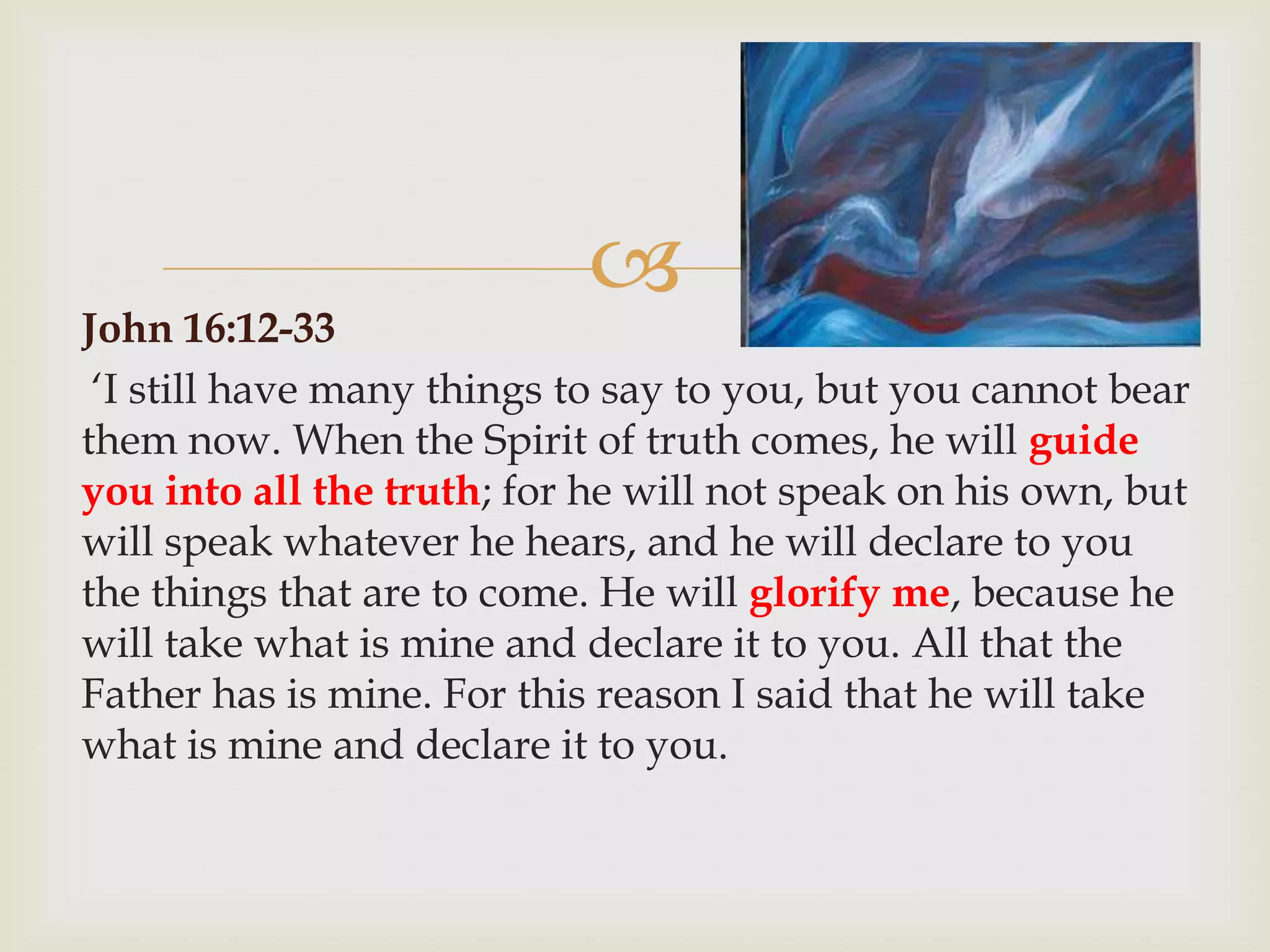 
John 16:12-33
 „I still have many things to say to you, but you cannot bear
them now. When the Spirit of truth comes, he will guide
you into all the truth; for he will not speak on his own, but
will speak whatever he hears, and he will declare to you
the things that are to come. He will glorify me, because he
will take what is mine and declare it to you. All that the
Father has is mine. For this reason I said that he will take
what is mine and declare it to you.
 