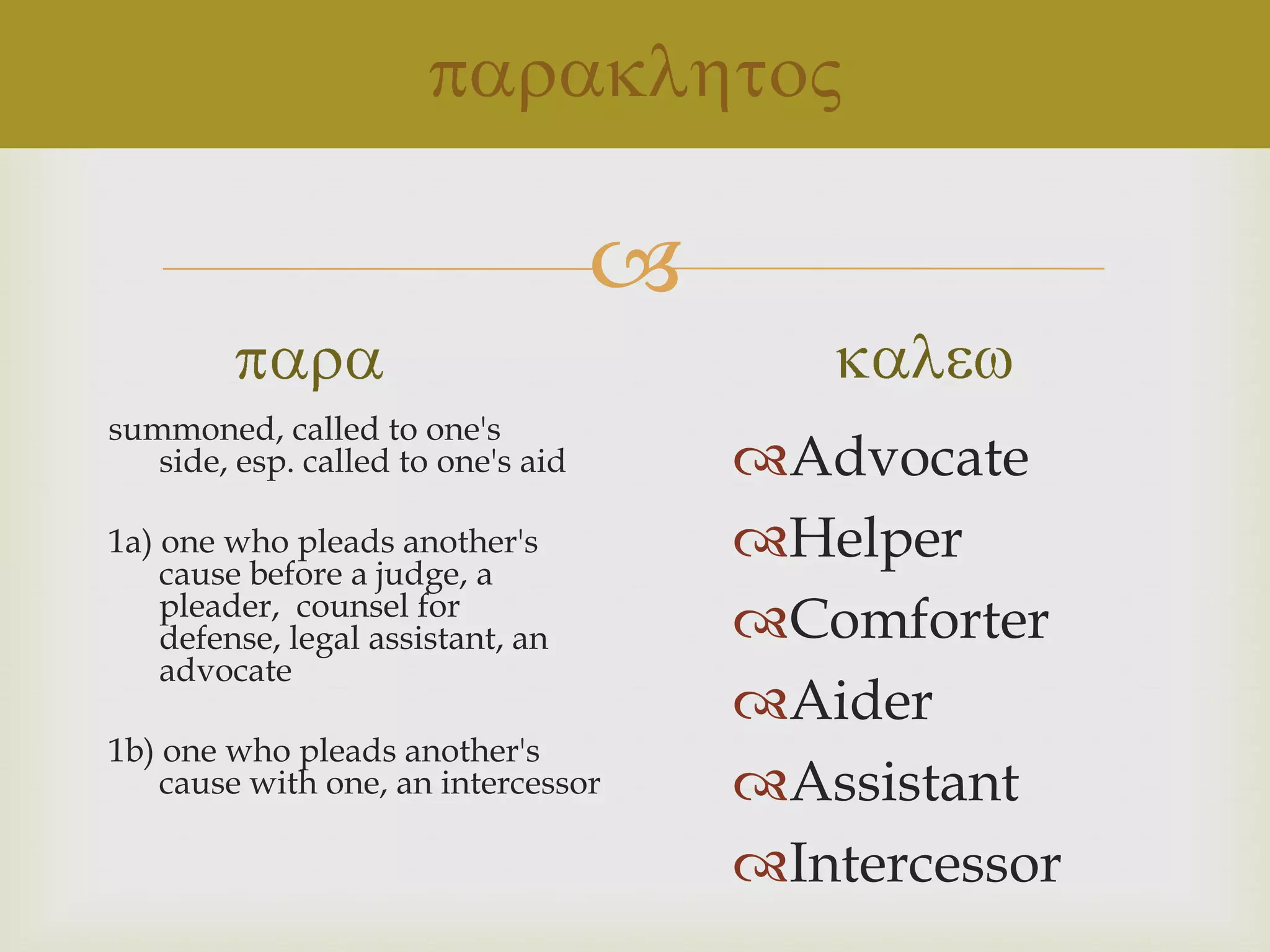 
summoned, called to one's
   side, esp. called to one's aid       Advocate
1a) one who pleads another's
    cause before a judge, a
                                        Helper
    pleader, counsel for
    defense, legal assistant, an        Comforter
    advocate
                                        Aider
1b) one who pleads another's
    cause with one, an intercessor      Assistant
                                        Intercessor
 