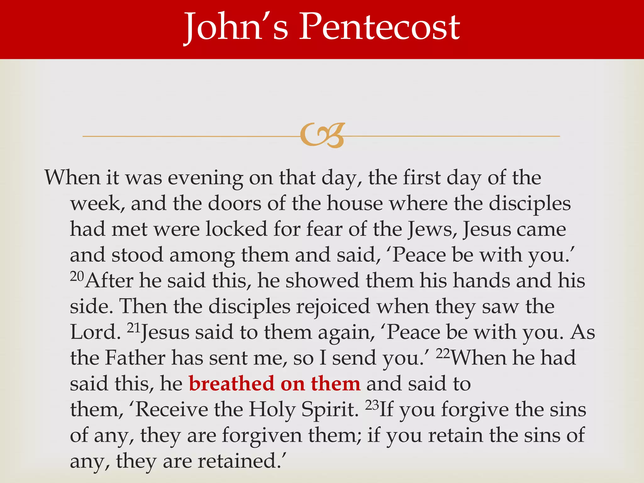 John‟s Pentecost

                          
When it was evening on that day, the first day of the
 week, and the doors of the house where the disciples
 had met were locked for fear of the Jews, Jesus came
 and stood among them and said, „Peace be with you.‟
 20After he said this, he showed them his hands and his

 side. Then the disciples rejoiced when they saw the
 Lord. 21Jesus said to them again, „Peace be with you. As
 the Father has sent me, so I send you.‟ 22When he had
 said this, he breathed on them and said to
 them, „Receive the Holy Spirit. 23If you forgive the sins
 of any, they are forgiven them; if you retain the sins of
 any, they are retained.‟
 