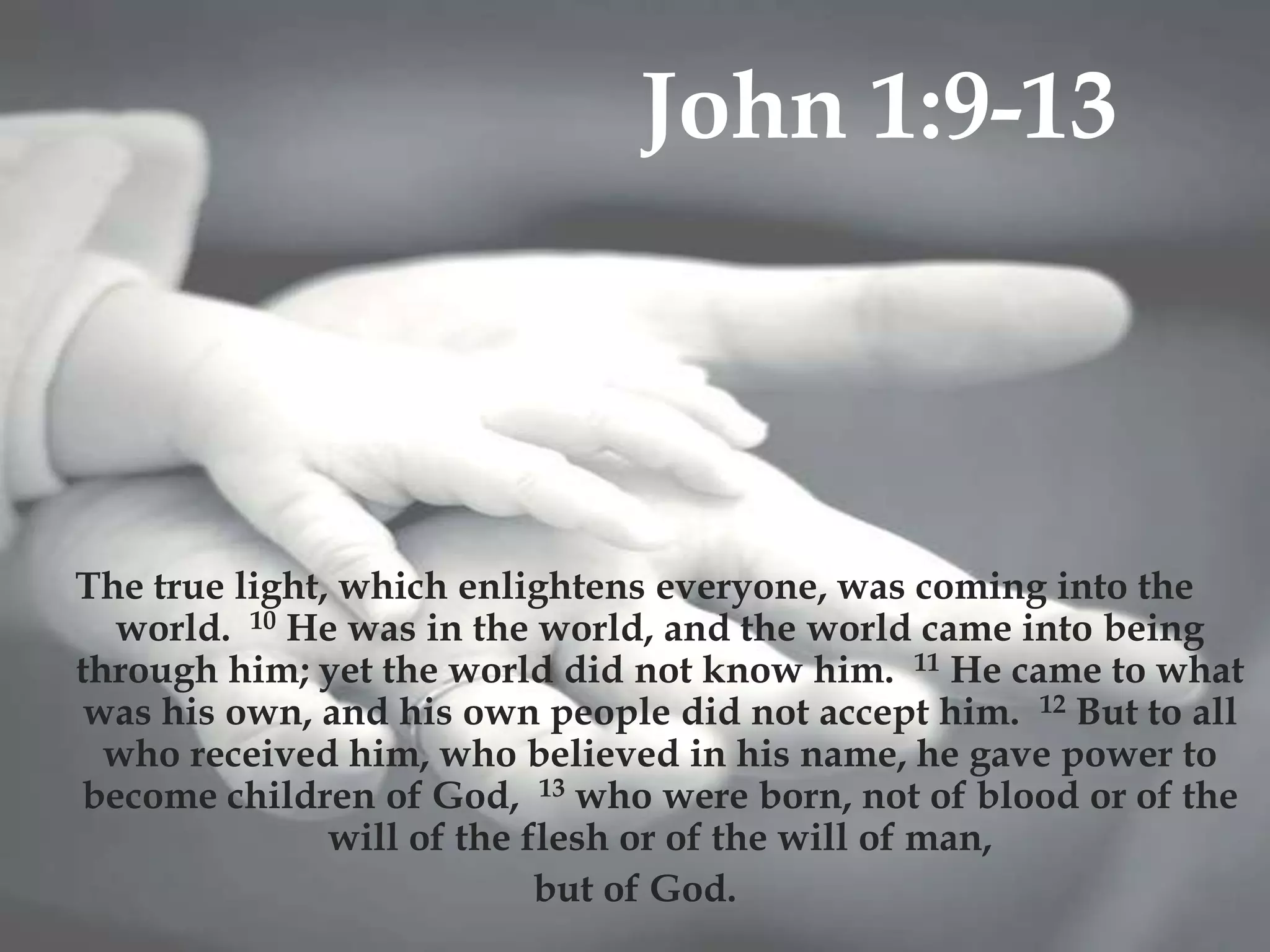 John 1:9-13
                            


The true light, which enlightens everyone, was coming into the
  world. 10 He was in the world, and the world came into being
through him; yet the world did not know him. 11 He came to what
 was his own, and his own people did not accept him. 12 But to all
  who received him, who believed in his name, he gave power to
become children of God, 13 who were born, not of blood or of the
               will of the flesh or of the will of man,
                            but of God.
 