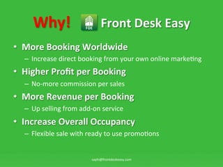 Why!	
 ?	
 ?	
 ?	
 ?	
 ?	
 ?	
 ?	
 ?Front	
 ?Desk	
 ?Easy	
 ?
?? More	
 ?Booking	
 ?Worldwide	
 ?
   C? Increase	
 ?direct	
 ?booking	
 ?from	
 ?your	
 ?own	
 ?online	
 ?marke:ng	
 ?
?? Higher	
 ?Pro?t	
 ?per	
 ?Booking	
 ?
   C? No-?\more	
 ?commission	
 ?per	
 ?sales	
 ?
?? More	
 ?Revenue	
 ?per	
 ?Booking	
 ?
   C? Up	
 ?selling	
 ?from	
 ?add-?\on	
 ?service	
 ?
?? Increase	
 ?Overall	
 ?Occupancy	
 ?
   C? Flexible	
 ?sale	
 ?with	
 ?ready	
 ?to	
 ?use	
 ?promo:ons	
 ?


                                     sayhi@frontdeskeasy.com	
 ?
 