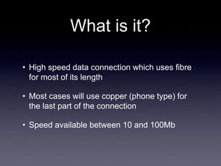 What is it?

• High speed data connection which uses fibre
  for most of its length

• Most cases will use copper (phone type) for
  the last part of the connection

• Speed available between 10 and 100Mb
 