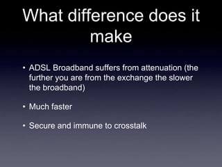 What difference does it
         make
• ADSL Broadband suffers from attenuation (the
  further you are from the exchange the slower
  the broadband)

• Much faster

• Secure and immune to crosstalk
 