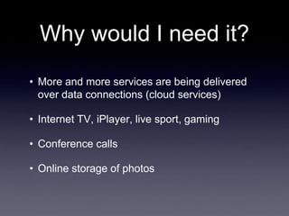 Why would I need it?
• More and more services are being delivered
  over data connections (cloud services)

• Internet TV, iPlayer, live sport, gaming

• Conference calls

• Online storage of photos
 