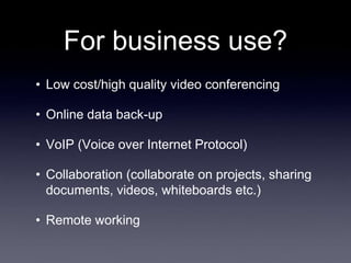 For business use?
• Low cost/high quality video conferencing

• Online data back-up

• VoIP (Voice over Internet Protocol)

• Collaboration (collaborate on projects, sharing
  documents, videos, whiteboards etc.)

• Remote working
 