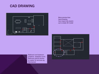 CAD DRAWING

                                     More precise than
                                     hand drawing
                                     Can import into sketch
                                     up to create 3D model




        Bathroom and bedroom
        positions swapped round.
        Bathroom above kitchen
        so easier for services eg.
        Mechanical
 