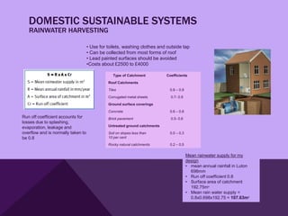 DOMESTIC SUSTAINABLE SYSTEMS
   RAINWATER HARVESTING

                                    • Use for toilets, washing clothes and outside tap
                                    • Can be collected from most forms of roof
                                    • Lead painted surfaces should be avoided
                                    •Costs about £2500 to £4000

                                                 Type of Catchment          Coefficients

                                              Roof Catchments

                                              Tiles                          0.8 – 0.9

                                              Corrugated metal sheets         0.7- 0.9

                                              Ground surface coverings

                                              Concrete                       0.6 – 0.8
Run off coefficient accounts for              Brick pavement                  0.5- 0.6
losses due to splashing,
evaporation, leakage and                      Untreated ground catchments
overflow and is normally taken to             Soil on slopes less than       0.0 – 0.3
be 0.8                                        10 per cent

                                              Rocky natural catchments       0.2 – 0.5


                                                                                         Mean rainwater supply for my
                                                                                         design
                                                                                         • mean annual rainfall in Luton
                                                                                           698mm
                                                                                         • Run off coefficient 0.8
                                                                                         • Surface area of catchment
                                                                                           192.75m²
                                                                                         • Mean rain water supply =
                                                                                           0.8x0.698x192.75 = 107.63m³
 
