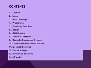 CONTENTS
1. Loction
2. Ideas
3. Intial Drawings
4. Programme
5. Feasibility Cost Plan
6. Design
7. CAD Drawing
8. Structural Sketches
9. Domestic Sustainanle Systems
10. Other Possible Domestic Options
11. Electrical Sketches
12. Electrical Legend
13. Mechanical Sketches
14. 3D Model
 