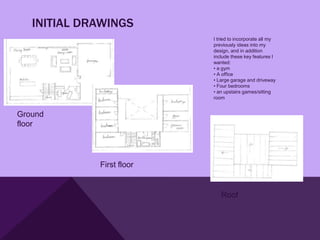 INITIAL DRAWINGS
                           I tried to incorporate all my
                           previously ideas into my
                           design, and in addition
                           include these key features I
                           wanted:
                           • a gym
                           • A office
                           • Large garage and driveway
                           • Four bedrooms
                           • an upstairs games/sitting
                           room


Ground
floor




             First floor


                              Roof
 