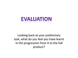 Looking back at your preliminary
task, what do you feel you have learnt
 in the progression from it to the full
              product?
 