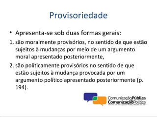 Provisoriedade
• Apresenta-se sob duas formas gerais:
1. são moralmente provisórios, no sentido de que estão
   sujeitos à mudanças por meio de um argumento
   moral apresentado posteriormente,
2. são politicamente provisórios no sentido de que
   estão sujeitos à mudança provocada por um
   argumento político apresentado posteriormente (p.
   194).
 
