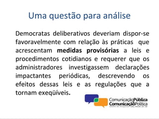 Uma questão para análise
Democratas deliberativos deveriam dispor-se
favoravelmente com relação às práticas que
acrescentam medidas provisórias a leis e
procedimentos cotidianos e requerer que os
administradores investigassem declarações
impactantes periódicas, descrevendo os
efeitos dessas leis e as regulações que a
tornam exeqüíveis.
 