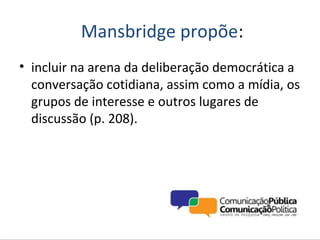 Mansbridge propõe:
• incluir na arena da deliberação democrática a
  conversação cotidiana, assim como a mídia, os
  grupos de interesse e outros lugares de
  discussão (p. 208).
 
