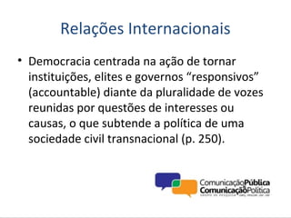 Relações Internacionais
• Democracia centrada na ação de tornar
  instituições, elites e governos “responsivos”
  (accountable) diante da pluralidade de vozes
  reunidas por questões de interesses ou
  causas, o que subtende a política de uma
  sociedade civil transnacional (p. 250).
 