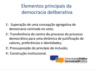 Elementos principais da
          democracia deliberativa

1o. Superação de uma concepção agregativa de
   democracia centrada no voto;
2o. Transferência do centro do processo do processo
   democrático para uma dinâmica de justificação de
   valores, preferências e identidades;
3o. Pressuposição do princípio de inclusão;
4o. Construção institucional.
 