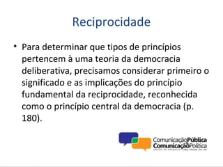 Reciprocidade
• Para determinar que tipos de princípios
  pertencem à uma teoria da democracia
  deliberativa, precisamos considerar primeiro o
  significado e as implicações do princípio
  fundamental da reciprocidade, reconhecida
  como o princípio central da democracia (p.
  180).
 