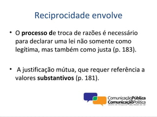Reciprocidade envolve
• O processo de troca de razões é necessário
  para declarar uma lei não somente como
  legítima, mas também como justa (p. 183).

• A justificação mútua, que requer referência a
  valores substantivos (p. 181).
 